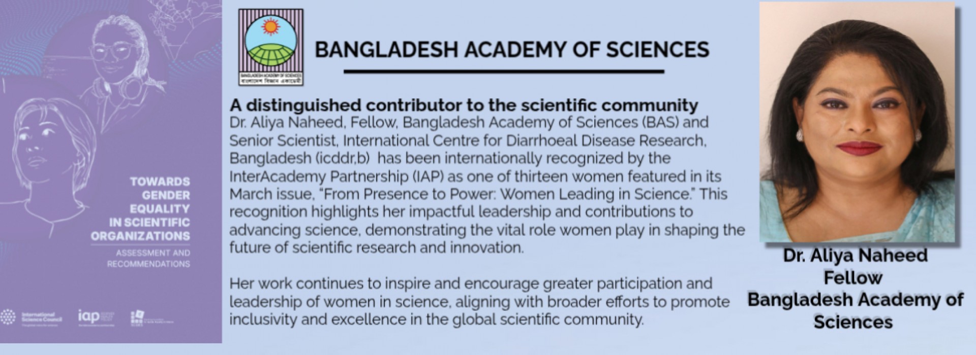 Dr. Aliya Naheed, Fellow, Bangladesh Academy of Sciences (BAS) and Senior Scientist, International Centre for Diarrhoeal Disease Research, Bangladesh (icddr,b) &nbsp;has been internationally recognized by the InterAcademy Partnership (IAP) as one of thirteen women featured in its March issue, “From Presence to Power: Women Leading in Science.” This recognition highlights her impactful leadership and contributions to advancing science, demonstrating the vital role women play in shaping the future of scientific research and innovation.